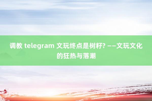 调教 telegram 文玩终点是树籽? ——文玩文化的狂热与落潮