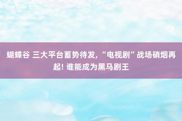 蝴蝶谷 三大平台蓄势待发, “电视剧”战场硝烟再起! 谁能成为黑马剧王