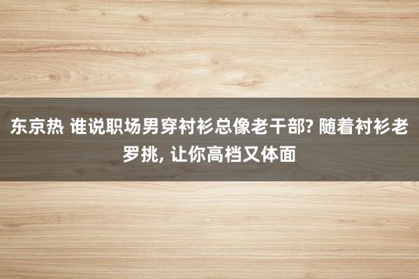 东京热 谁说职场男穿衬衫总像老干部? 随着衬衫老罗挑, 让你高档又体面