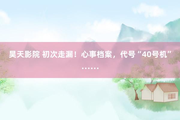 昊天影院 初次走漏！心事档案，代号“40号机”……