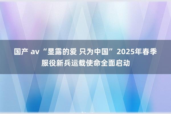 国产 av “显露的爱 只为中国” 2025年春季服役新兵运载使命全面启动