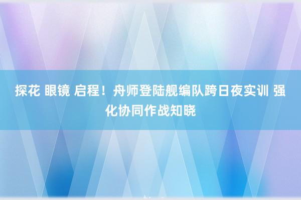 探花 眼镜 启程！舟师登陆舰编队跨日夜实训 强化协同作战知晓