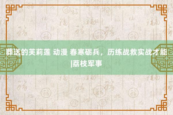葬送的芙莉莲 动漫 春寒砺兵，历练战救实战才能|荔枝军事