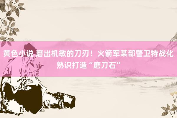 黄色小说 磨出机敏的刀刃！火箭军某部警卫特战化熟识打造“磨刀石”