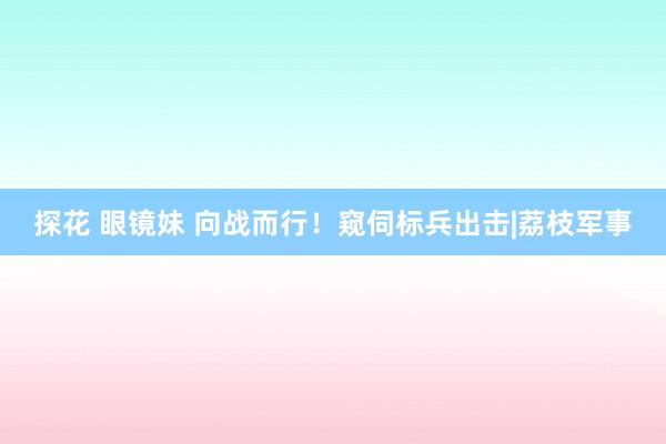 探花 眼镜妹 向战而行！窥伺标兵出击|荔枝军事