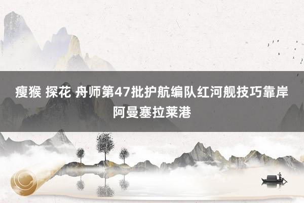 瘦猴 探花 舟师第47批护航编队红河舰技巧靠岸阿曼塞拉莱港