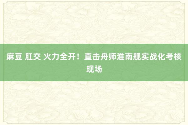 麻豆 肛交 火力全开！直击舟师淮南舰实战化考核现场