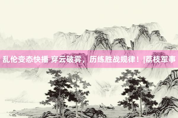 乱伦变态快播 穿云破雾，历练胜战规律！|荔枝军事
