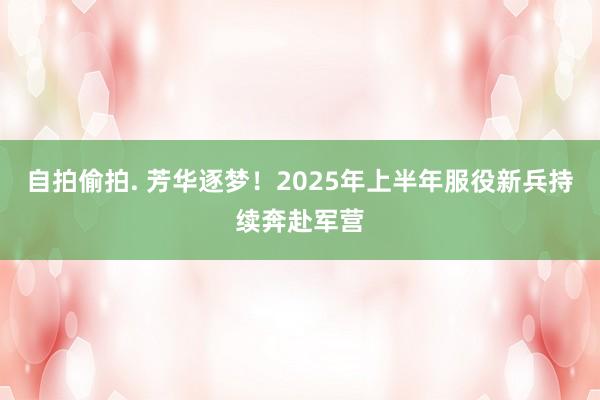 自拍偷拍. 芳华逐梦！2025年上半年服役新兵持续奔赴军营