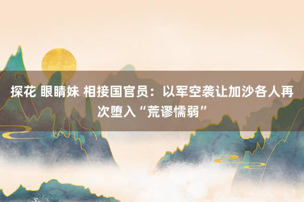 探花 眼睛妹 相接国官员：以军空袭让加沙各人再次堕入“荒谬懦弱”