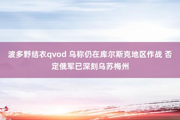 波多野结衣qvod 乌称仍在库尔斯克地区作战 否定俄军已深刻乌苏梅州