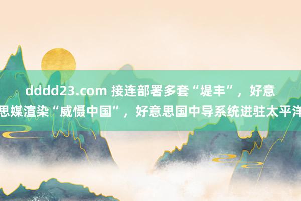 dddd23.com 接连部署多套“堤丰”，好意思媒渲染“威慑中国”，好意思国中导系统进驻太平洋