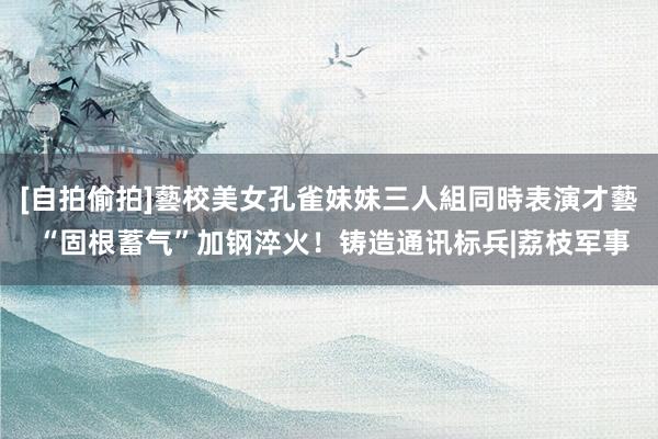 [自拍偷拍]藝校美女孔雀妹妹三人組同時表演才藝 “固根蓄气”加钢淬火！铸造通讯标兵|荔枝军事