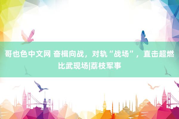 哥也色中文网 奋楫向战，对轨“战场”，直击超燃比武现场|荔枝军事