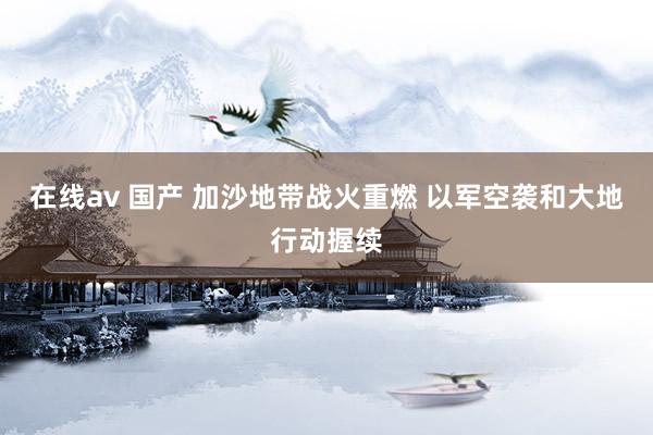 在线av 国产 加沙地带战火重燃 以军空袭和大地行动握续