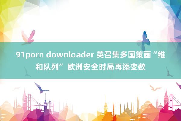 91porn downloader 英召集多国策画“维和队列” 欧洲安全时局再添变数
