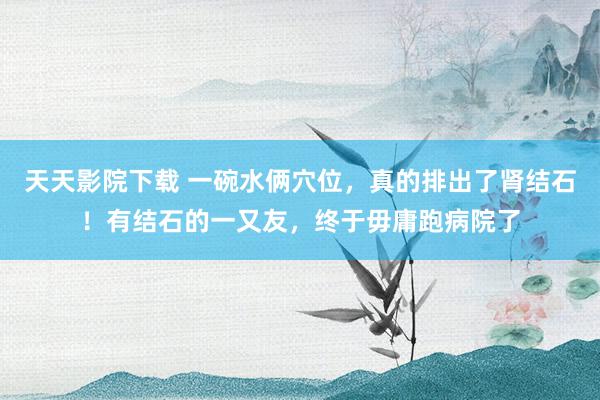 天天影院下载 一碗水俩穴位，真的排出了肾结石！有结石的一又友，终于毋庸跑病院了