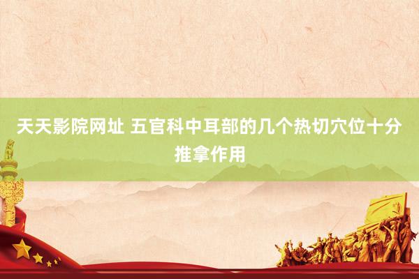 天天影院网址 五官科中耳部的几个热切穴位十分推拿作用