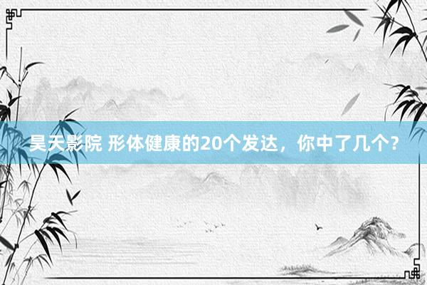昊天影院 形体健康的20个发达，你中了几个？