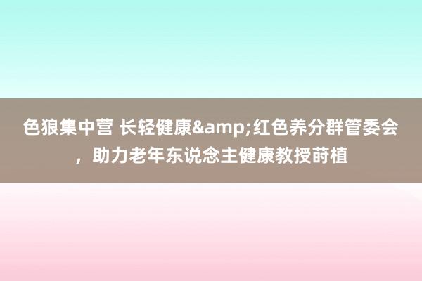 色狼集中营 长轻健康&红色养分群管委会，助力老年东说念主健康教授莳植