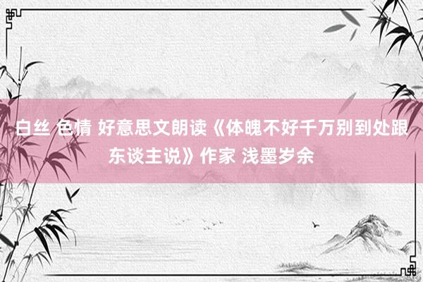 白丝 色情 好意思文朗读《体魄不好千万别到处跟东谈主说》作家 浅墨岁余
