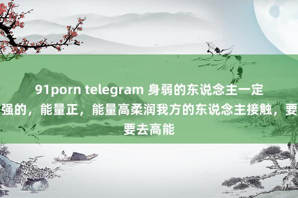 91porn telegram 身弱的东说念主一定要和身强的,能量正,能量高柔润我方的东说念主接触,要去高能