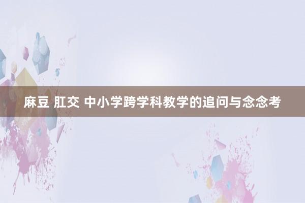 麻豆 肛交 中小学跨学科教学的追问与念念考