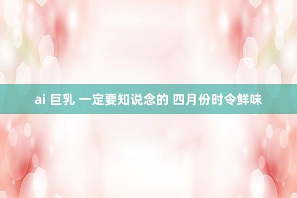 ai 巨乳 一定要知说念的 四月份时令鲜味