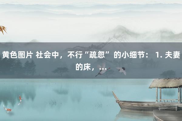 黄色图片 社会中，不行“疏忽” 的小细节： 1. 夫妻的床，...