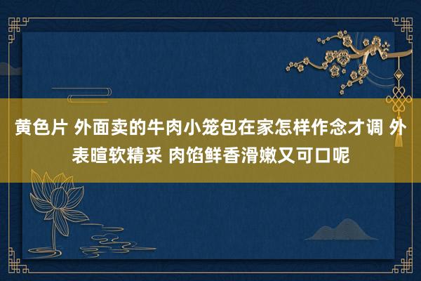 黄色片 外面卖的牛肉小笼包在家怎样作念才调 外表暄软精采 肉馅鲜香滑嫩又可口呢