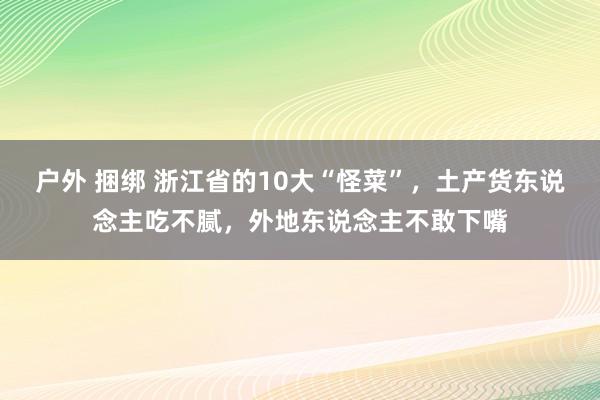 户外 捆绑 浙江省的10大“怪菜”，土产货东说念主吃不腻，外地东说念主不敢下嘴