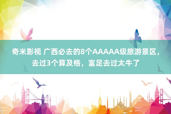 奇米影视 广西必去的8个AAAAA级旅游景区，去过3个算及格，富足去过太牛了