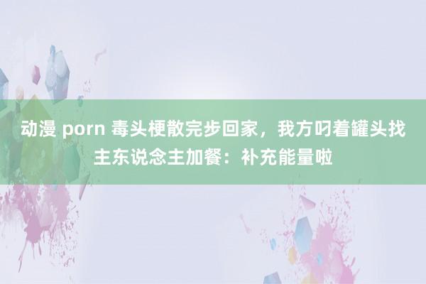 动漫 porn 毒头梗散完步回家，我方叼着罐头找主东说念主加餐：补充能量啦