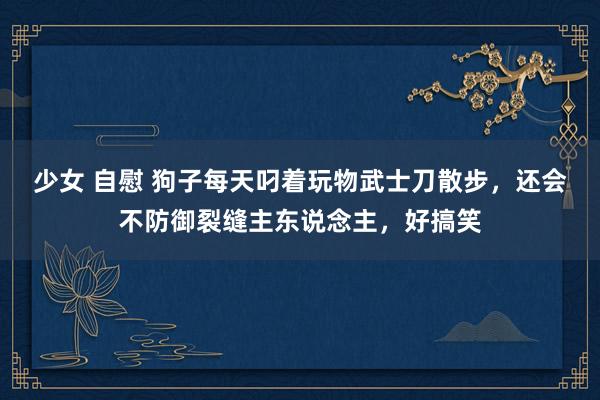 少女 自慰 狗子每天叼着玩物武士刀散步，还会不防御裂缝主东说念主，好搞笑