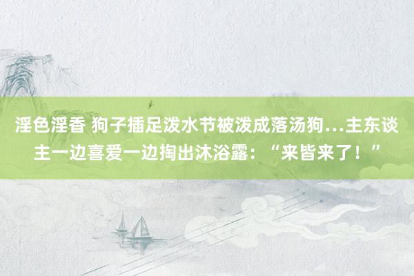 淫色淫香 狗子插足泼水节被泼成落汤狗…主东谈主一边喜爱一边掏出沐浴露：“来皆来了！”