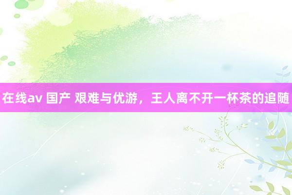在线av 国产 艰难与优游，王人离不开一杯茶的追随