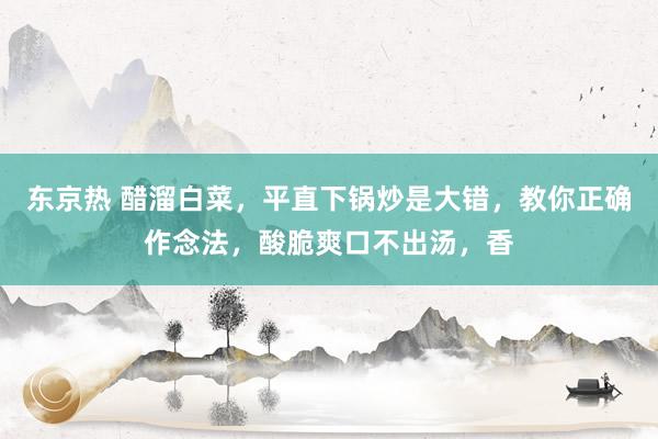 东京热 醋溜白菜，平直下锅炒是大错，教你正确作念法，酸脆爽口不出汤，香
