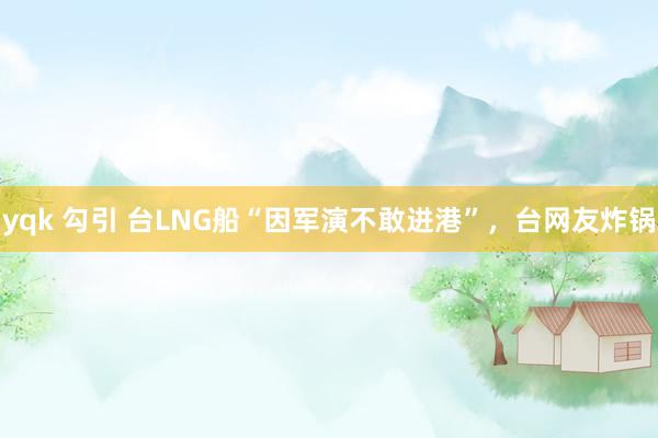 yqk 勾引 台LNG船“因军演不敢进港”，台网友炸锅