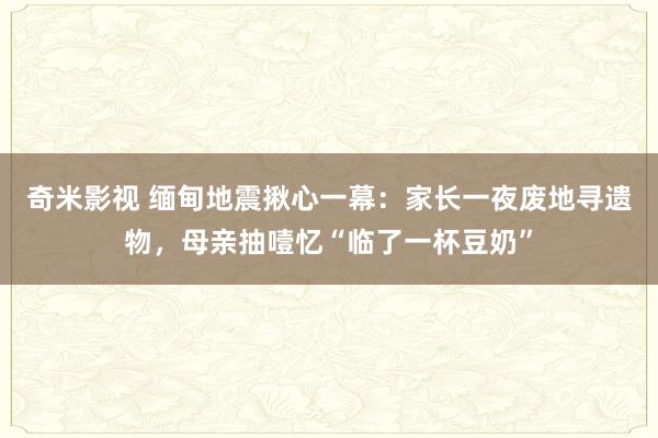 奇米影视 缅甸地震揪心一幕：家长一夜废地寻遗物，母亲抽噎忆“临了一杯豆奶”