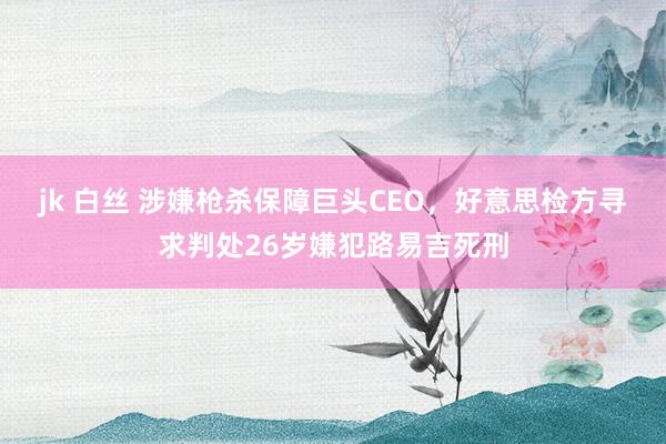 jk 白丝 涉嫌枪杀保障巨头CEO，好意思检方寻求判处26岁嫌犯路易吉死刑
