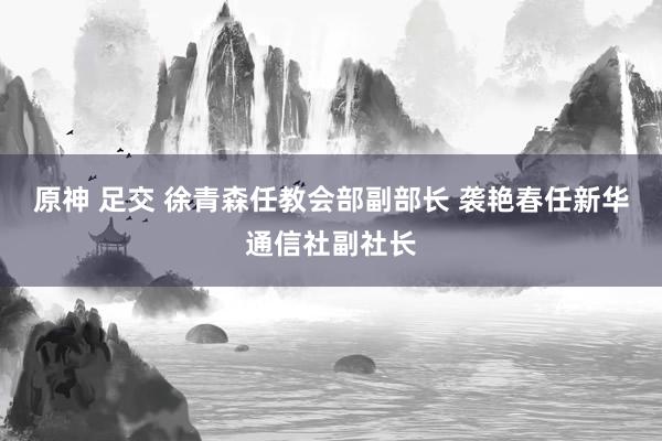 原神 足交 徐青森任教会部副部长 袭艳春任新华通信社副社长