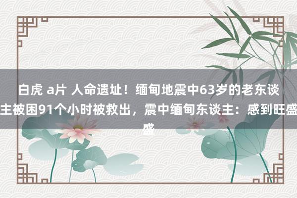 白虎 a片 人命遗址！缅甸地震中63岁的老东谈主被困91个小时被救出，震中缅甸东谈主：感到旺盛