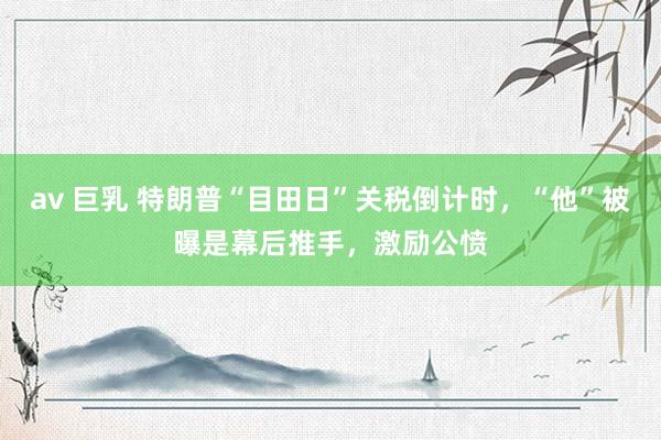 av 巨乳 特朗普“目田日”关税倒计时，“他”被曝是幕后推手，激励公愤
